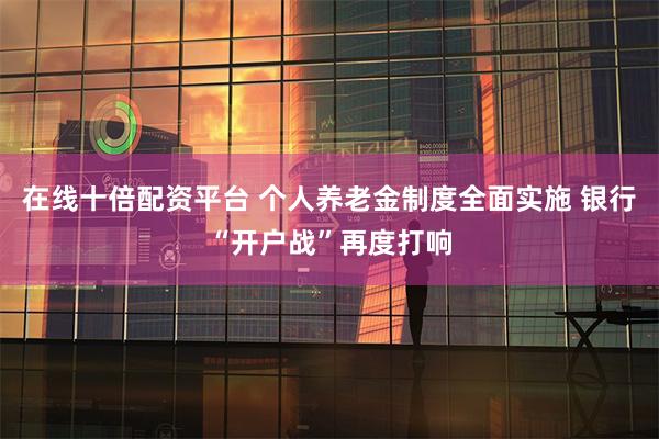 在线十倍配资平台 个人养老金制度全面实施 银行“开户战”再度打响