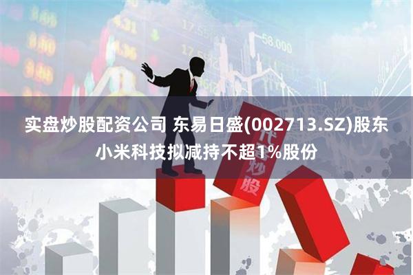 实盘炒股配资公司 东易日盛(002713.SZ)股东小米科技拟减持不超1%股份
