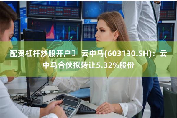 配资杠杆炒股开户	 云中马(603130.SH)：云中马合伙拟转让5.32%股份