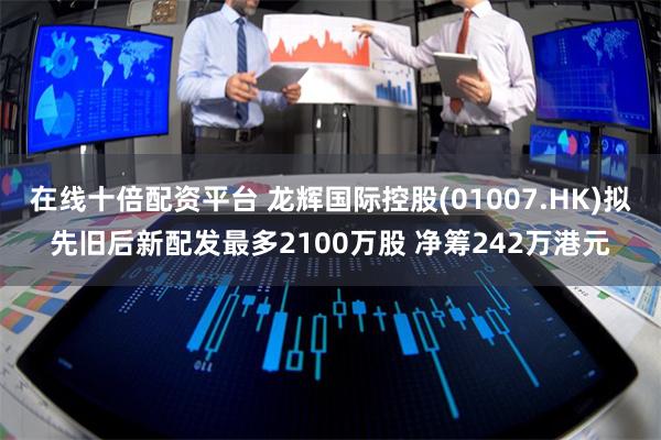 在线十倍配资平台 龙辉国际控股(01007.HK)拟先旧后新配发最多2100万股 净筹242万港元