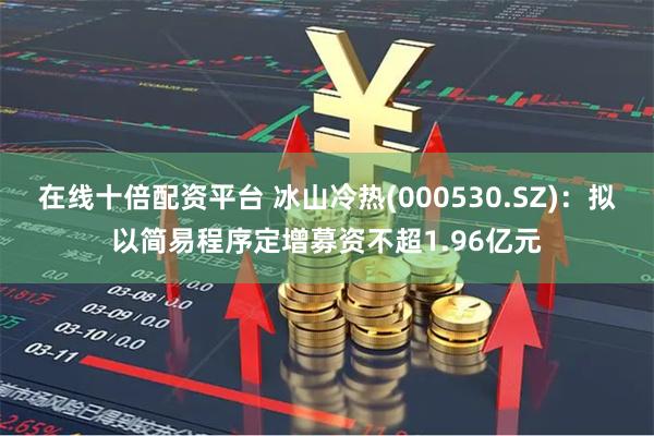 在线十倍配资平台 冰山冷热(000530.SZ)：拟以简易程序定增募资不超1.96亿元
