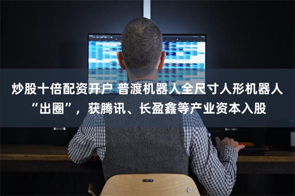 炒股十倍配资开户 普渡机器人全尺寸人形机器人“出圈”，获腾讯、长盈鑫等产业资本入股
