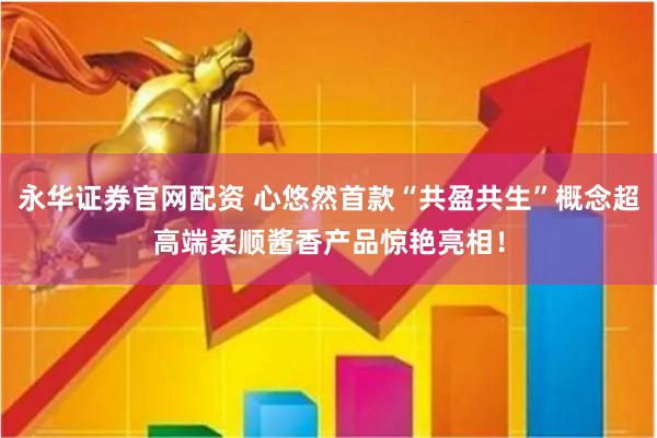 永华证券官网配资 心悠然首款“共盈共生”概念超高端柔顺酱香产品惊艳亮相！