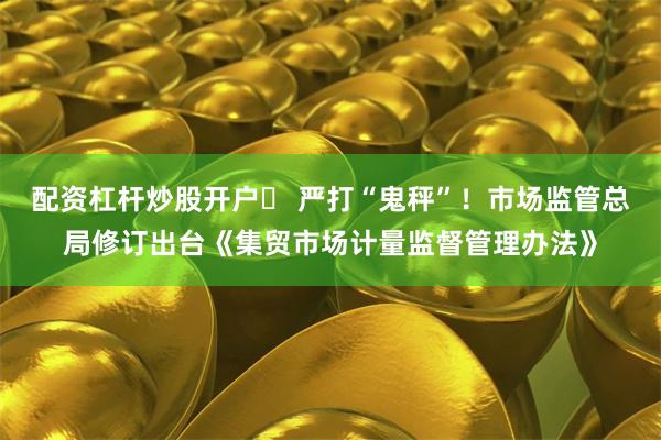 配资杠杆炒股开户	 严打“鬼秤”！市场监管总局修订出台《集贸市场计量监督管理办法》