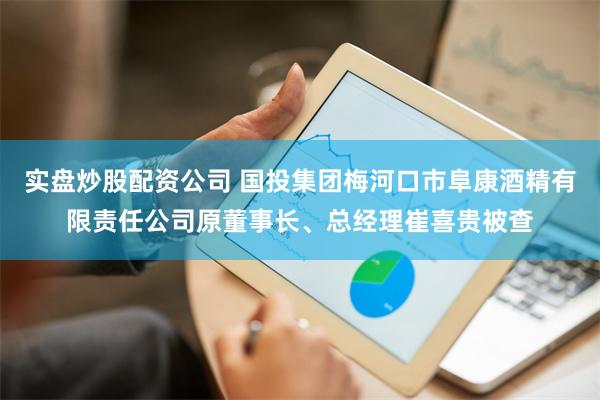 实盘炒股配资公司 国投集团梅河口市阜康酒精有限责任公司原董事长、总经理崔喜贵被查