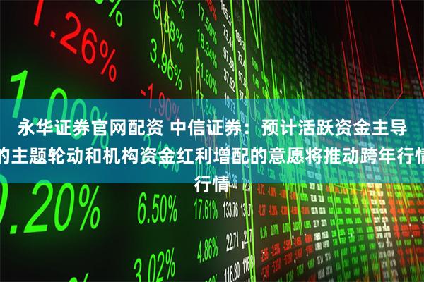 永华证券官网配资 中信证券：预计活跃资金主导的主题轮动和机构资金红利增配的意愿将推动跨年行情