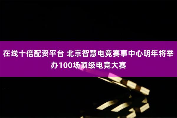 在线十倍配资平台 北京智慧电竞赛事中心明年将举办100场顶级电竞大赛
