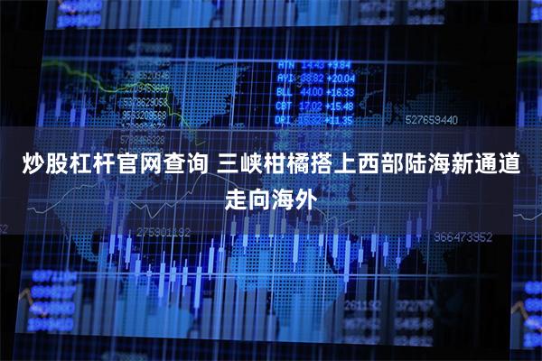 炒股杠杆官网查询 三峡柑橘搭上西部陆海新通道走向海外