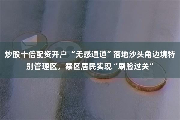 炒股十倍配资开户 “无感通道”落地沙头角边境特别管理区，禁区居民实现“刷脸过关”