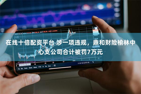 在线十倍配资平台 涉一项违规，鼎和财险榆林中心支公司合计被罚7万元