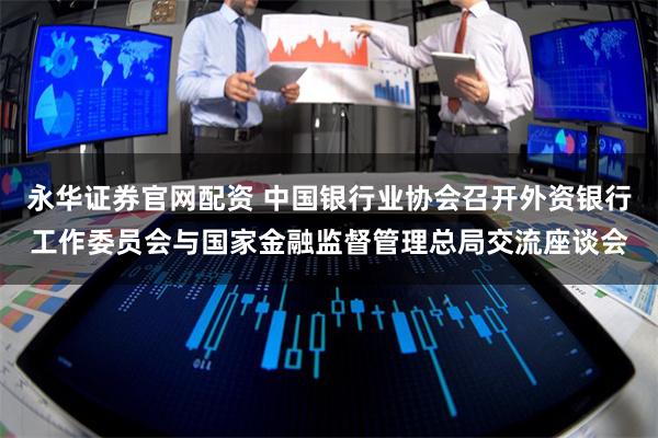 永华证券官网配资 中国银行业协会召开外资银行工作委员会与国家金融监督管理总局交流座谈会