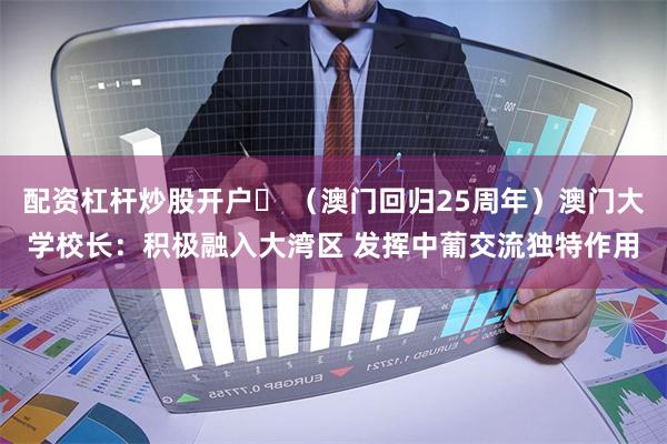 配资杠杆炒股开户	 （澳门回归25周年）澳门大学校长：积极融入大湾区 发挥中葡交流独特作用