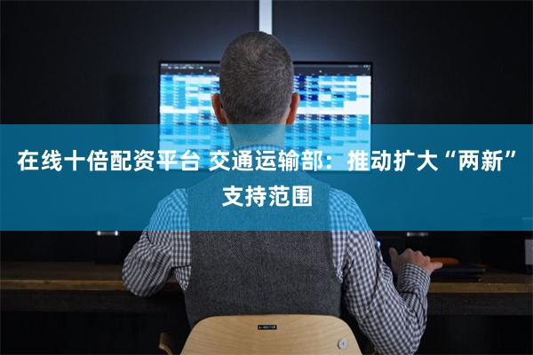 在线十倍配资平台 交通运输部：推动扩大“两新”支持范围
