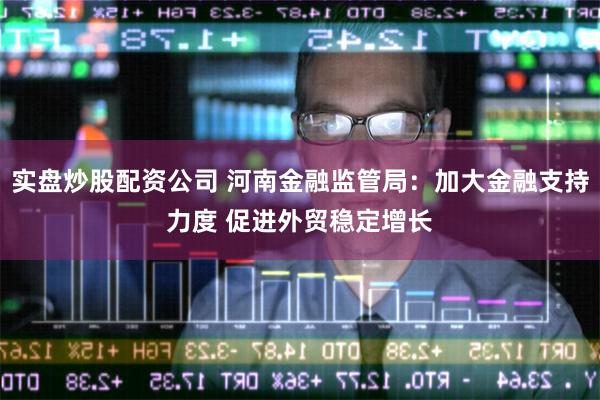 实盘炒股配资公司 河南金融监管局：加大金融支持力度 促进外贸稳定增长