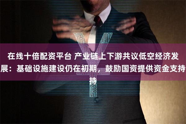 在线十倍配资平台 产业链上下游共议低空经济发展：基础设施建设仍在初期，鼓励国资提供资金支持