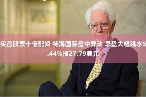 实盘股票十倍配资 特海国际盘中异动 早盘大幅跳水5.44%报27.79美元