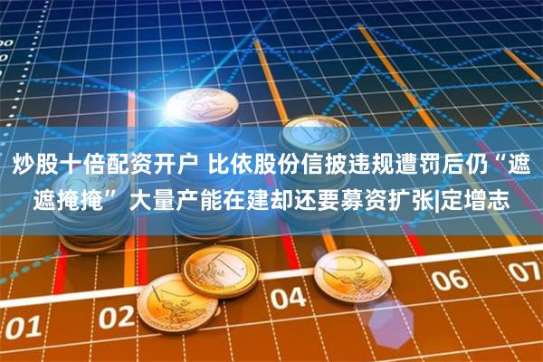 炒股十倍配资开户 比依股份信披违规遭罚后仍“遮遮掩掩” 大量产能在建却还要募资扩张|定增志