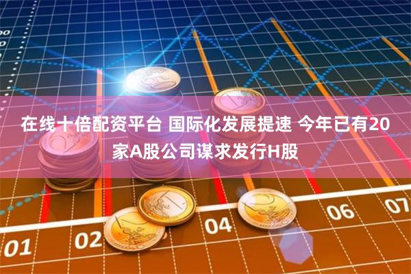 在线十倍配资平台 国际化发展提速 今年已有20家A股公司谋求发行H股