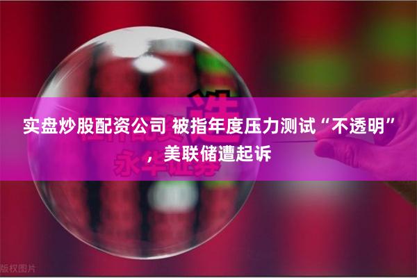 实盘炒股配资公司 被指年度压力测试“不透明”，美联储遭起诉
