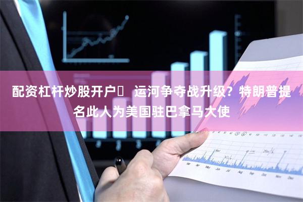 配资杠杆炒股开户	 运河争夺战升级？特朗普提名此人为美国驻巴拿马大使