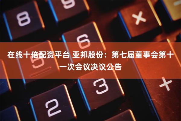 在线十倍配资平台 亚邦股份：第七届董事会第十一次会议决议公告