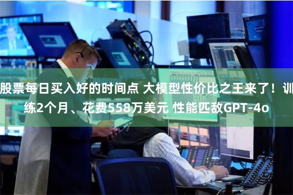 股票每日买入好的时间点 大模型性价比之王来了！训练2个月、花费558万美元 性能匹敌GPT-4o