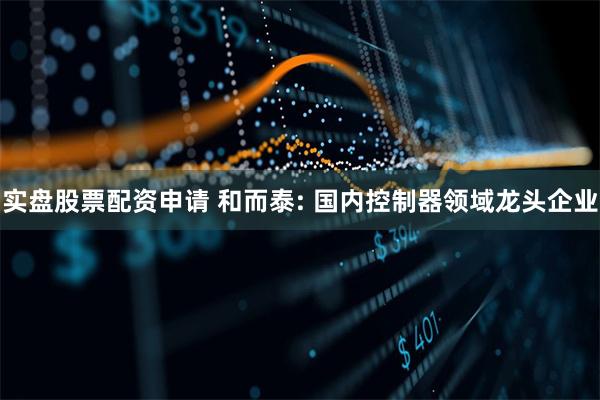 实盘股票配资申请 和而泰: 国内控制器领域龙头企业