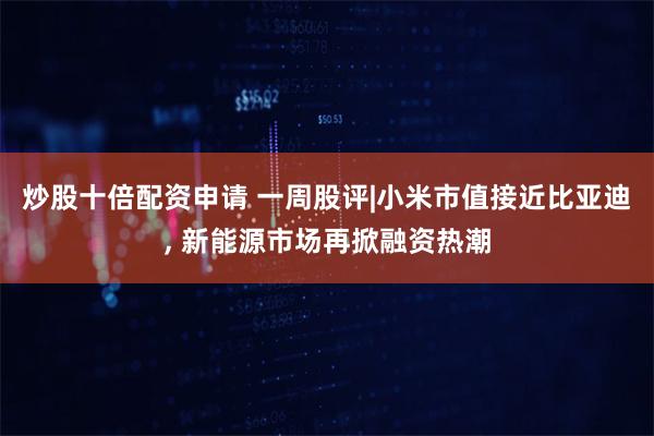 炒股十倍配资申请 一周股评|小米市值接近比亚迪, 新能源市场再掀融资热潮