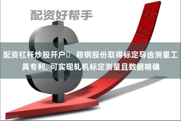 配资杠杆炒股开户	 鞍钢股份取得标定导齿测量工具专利, 可实现轧机标定测量且数据精确