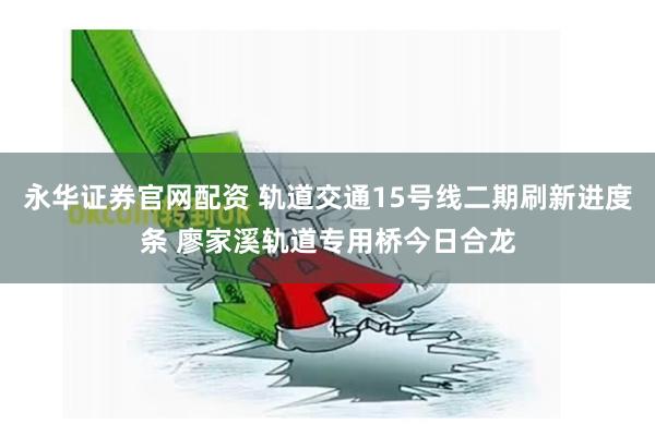 永华证券官网配资 轨道交通15号线二期刷新进度条 廖家溪轨道专用桥今日合龙