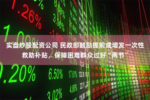 实盘炒股配资公司 民政部鼓励提前或增发一次性救助补贴，保障困难群众过好“两节”