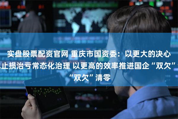 实盘股票配资官网 重庆市国资委：以更大的决心深化止损治亏常态化治理 以更高的效率推进国企“双欠”清零