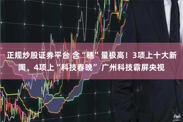 正规炒股证券平台 含“穗”量极高！3项上十大新闻、4项上“科技春晚” 广州科技霸屏央视
