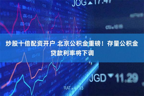 炒股十倍配资开户 北京公积金重磅！存量公积金贷款利率将下调