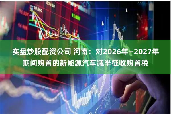 实盘炒股配资公司 河南：对2026年—2027年期间购置的新能源汽车减半征收购置税