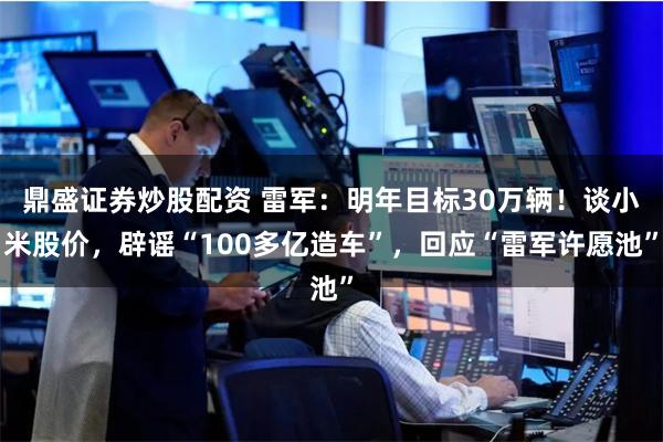鼎盛证券炒股配资 雷军：明年目标30万辆！谈小米股价，辟谣“100多亿造车”，回应“雷军许愿池”