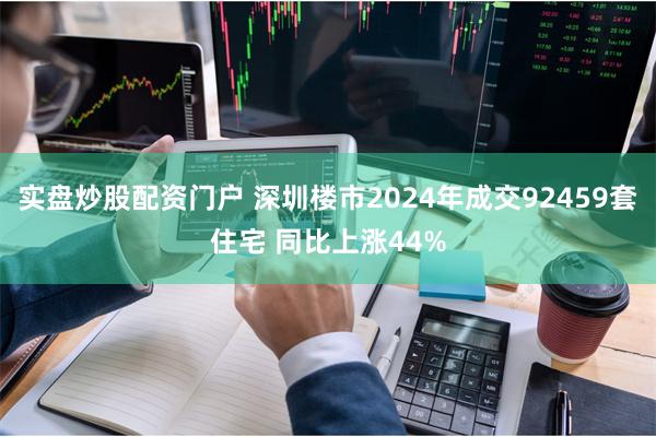 实盘炒股配资门户 深圳楼市2024年成交92459套住宅 同比上涨44%