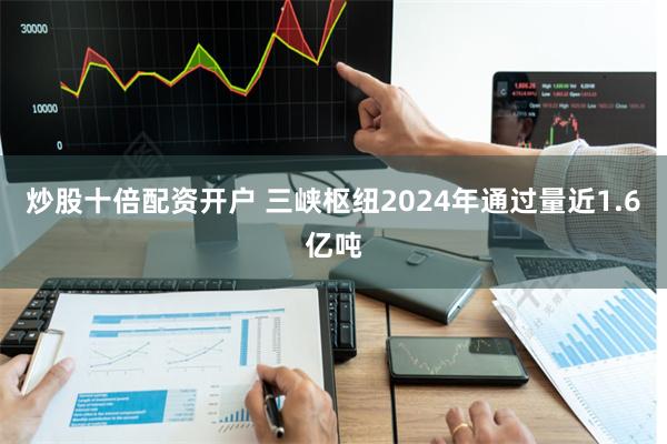 炒股十倍配资开户 三峡枢纽2024年通过量近1.6亿吨