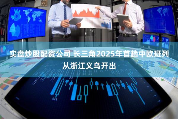 实盘炒股配资公司 长三角2025年首趟中欧班列从浙江义乌开出