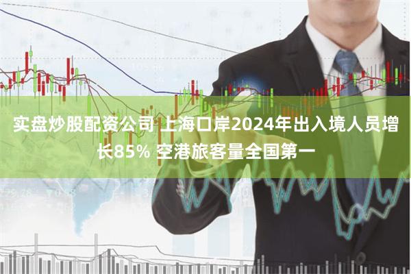 实盘炒股配资公司 上海口岸2024年出入境人员增长85% 空港旅客量全国第一
