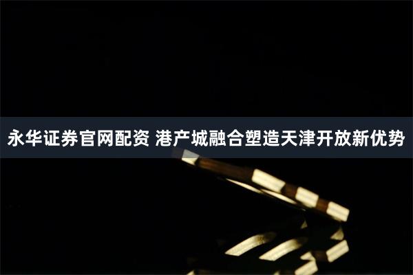 永华证券官网配资 港产城融合塑造天津开放新优势