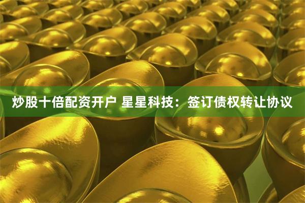 炒股十倍配资开户 星星科技：签订债权转让协议