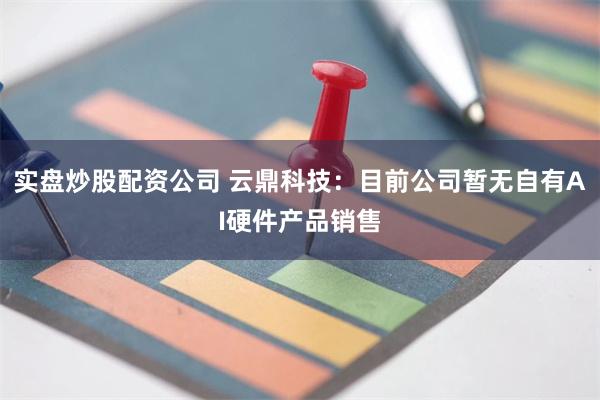 实盘炒股配资公司 云鼎科技：目前公司暂无自有AI硬件产品销售