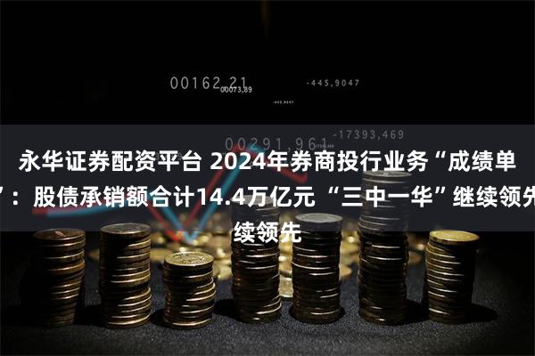 永华证券配资平台 2024年券商投行业务“成绩单”：股债承销额合计14.4万亿元 “三中一华”继续领先