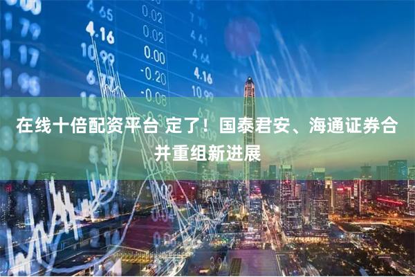 在线十倍配资平台 定了！国泰君安、海通证券合并重组新进展