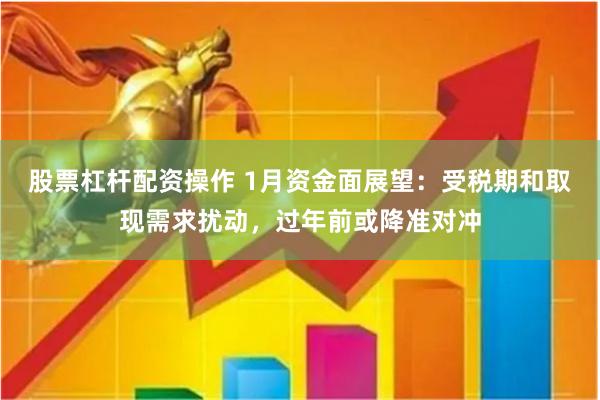 股票杠杆配资操作 1月资金面展望：受税期和取现需求扰动，过年前或降准对冲