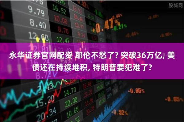 永华证券官网配资 耶伦不愁了? 突破36万亿, 美债还在持续堆积, 特朗普要犯难了?