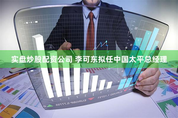 实盘炒股配资公司 李可东拟任中国太平总经理