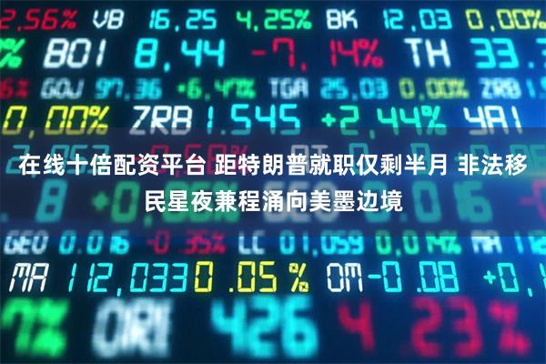 在线十倍配资平台 距特朗普就职仅剩半月 非法移民星夜兼程涌向美墨边境