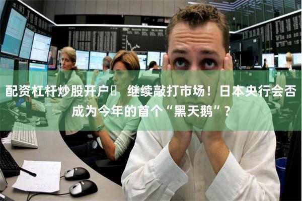 配资杠杆炒股开户	 继续敲打市场！日本央行会否成为今年的首个“黑天鹅”？